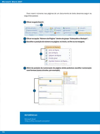 Para inserir números nas páginas de um documento de texto devemos seguir os
seguintespassos:
ClicarnaguiaInserir;
Clicarnaopção“NúmerodePágina”dentrodogrupo“CabeçalhoeRodapé”;
Escolheraposiçãodonúmeronapágina:noinício,nofimounamargem;
Além da posição da numeração da página ainda podemos escolher numeração
comformas(comocírculos,porexemplo).
2
2
1
1
3
4
REFERÊNCIAS
Microsoft Brasil
<http://office.microsoft.com/pt-br>
3
4
74
Microsoft Word 2007
 