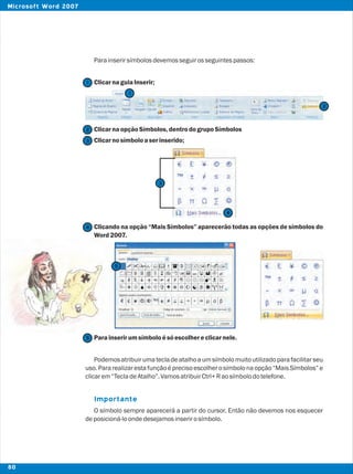 Parainserirsímbolosdevemosseguirosseguintespassos:
ClicarnaguiaInserir;
ClicarnaopçãoSímbolos,dentrodogrupoSímbolos
Clicarnosímbolo aserinserido;
Clicando na opção “Mais Símbolos” aparecerão todas as opções de símbolos do
Word2007.
Parainserirumsímbolo ésóescolhereclicarnele.
Podemosatribuirumatecladeatalhoaumsímbolomuitoutilizadoparafacilitarseu
uso. Para realizaresta funçãoé precisoescolhero símbolona opção “Mais Símbolos” e
clicarem“TecladeAtalho”.VamosatribuirCtrl+Raosímbolodotelefone.
O símbolo sempre aparecerá a partir do cursor. Então não devemos nos esquecer
deposicioná-loondedesejamosinserirosímbolo.
Importante
2
2
1
1
3
4
4
5
5
3
80
Microsoft Word 2007
 