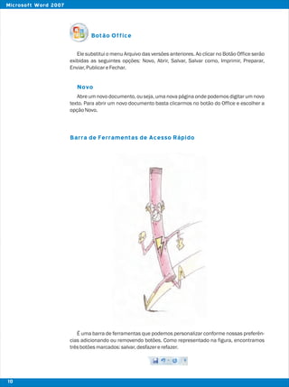 Botão Office
Novo
Barra de Ferramentas de Acesso Rápido
Ele substitui o menu Arquivo das versões anteriores. Ao clicar no Botão Office serão
exibidas as seguintes opções: Novo, Abrir, Salvar, Salvar como, Imprimir, Preparar,
Enviar,PublicareFechar.
Abre um novo documento, ou seja, uma nova página onde podemos digitar um novo
texto. Para abrir um novo documento basta clicarmos no botão do Office e escolher a
opçãoNovo.
É uma barra de ferramentas que podemos personalizar conforme nossas preferên-
cias adicionando ou removendo botões. Como representado na figura, encontramos
trêsbotõesmarcados:salvar,desfazererefazer.
10
Microsoft Word 2007
 