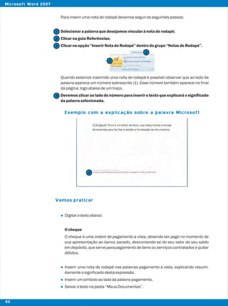Parainserirumanotaderodapédevemosseguirosseguintespassos:
Selecionarapalavraquedesejamosvincularànotaderodapé;
ClicarnaguiaReferências;
Clicarnaopção“InserirNotadeRodapé”dentrodogrupo“NotasdeRodapé”.
Quando estamos inserindo uma nota de rodapé é possível observar que ao lado da
palavra aparece um número sobrescrito (1). Esse número também aparece no final
dapágina,logoabaixodeumtraço.
Devemos clicarao ladodo númeroparainserir o textoqueexplicaráo significado
dapalavraselecionada.
Digitarotextoabaixo:
Ocheque
O cheque é uma ordem de pagamento a vista, devendo ser pago no momento de
sua apresentação ao banco sacado, descontando-se do seu valor do seu saldo
em depósito, que serve para pagamento de bensouserviços contratadose quitar
débitos.
Inserir uma nota de rodapé nas palavras pagamento à vista, explicando resumi-
damenteosignificadodestaexpressão.
Inserirumsímboloaoladodapalavrapagamento.
Salvarotextonapasta“MeusDocumentos”.
Vamos praticar
l
l
l
l
Exemplo com a explicação sobre a palavra Microsoft
2
2
1
3
3
4
4
82
Microsoft Word 2007
 