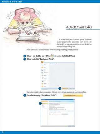 AUTOCORREÇÃO
A autocorreção é usada para detectar
automaticamente palavras com erros de
digitação, ortografia e uso incorreto de letras
maiúsculasecorrigi-las.
Parahabilitaraautocorreçãodevemosseguirosseguintespassos:
Clicar no botão do Office (desenhodobotãoOffice);
Clicarnobotão“OpçõesdoWord”.
Oprogramaabriráumacaixadediálogocomváriasopçõesdeconfigurações;
Escolheraopção“RevisãodeTexto”.
2
2
1
3
3
84
Microsoft Word 2007
 