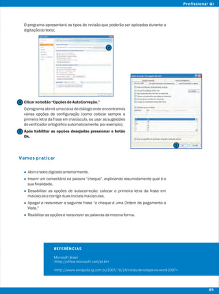 O programa apresentará os tipos de revisão que poderão ser aplicados durante a
digitaçãodotexto;
Clicarnobotão“OpçõesdeAutoCorreção.”
O programa abrirá uma caixa de diálogo onde encontramos
várias opções de configuração (como colocar sempre a
primeira letra da frase em maiúsculo, ou usar as sugestões
doverificadorortográficoautomaticamente,porexemplo);
Após habilitar as opções desejadas pressionar o botão
Ok.
Abrirotextodigitadoanteriormente.
Inserir um comentário na palavra “cheque”, explicando resumidamente qual é a
suafinalidade.
Desabilitar as opções de autocorreção: colocar a primeira letra da frase em
maiúsculaecorrigirduasiniciaismaiúsculas.
Apagar e reescrever a seguinte frase “o cheque é uma Ordem de pagamento a
Vista.”
Reabilitarasopçõesereescreveraspalavrasdamesmaforma.
Vamos praticar
l
l
l
l
l
4
4
5
5
REFERÊNCIAS
Microsoft Brasil
<http://office.microsoft.com/pt-br>
<http://www.winajuda.ig.com.br/2007/10/24/notas-de-rodape-no-word-2007>
85
Profissional QI
 