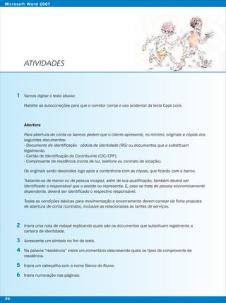 ATIVIDADES
Vamos digitar o texto abaixo:
Habilite as autocorreções para que o corretor corrija o uso acidental da tecla Caps Lock.
Abertura
Para abertura de conta os bancos pedem que o cliente apresente, no mínimo, originais e cópias dos
seguintes documentos:
- Documento de identificação - cédula de identidade (RG) ou documentos que a substituam
legalmente.
- Cartão de Identificação do Contribuinte (CIC/CPF);
- Comprovante de residência (conta de luz, telefone ou contrato de locação).
Os originais serão devolvidos logo após a conferência com as cópias, que ficarão com o banco.
Tratando-se de menor ou de pessoa incapaz, além de sua qualificação, também deverá ser
identificado o responsável que o assiste ou representa. E, caso se trate de pessoa economicamente
dependente, deverá ser identificado o respectivo responsável.
Todas as condições básicas para movimentação e encerramento devem constar da ficha proposta
de abertura de conta (contrato), inclusive as relacionadas às tarifas de serviços.
Insira uma nota de rodapé explicando quais são os documentos que substituem legalmente a
carteira de identidade.
Acrescente um símbolo no fim do texto.
Na palavra “residência” insira um comentário descrevendo quais os tipos de comprovante de
residência.
Insira um cabeçalho com o nome Banco do Aluno;
Insira numeração nas páginas;
1
2
3
4
5
6
86
Microsoft Word 2007
 