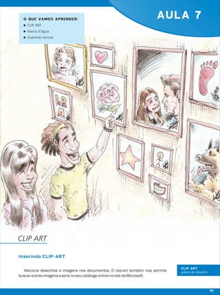 AULA 7
Inserindo CLIP-ART
Adiciona desenhos e imagens nos documentos. O clip-art também nos permite
buscaroutrasimagensesonsnoseucatálogoonlinenositedaMicrosoft.
O QUE VAMOS APRENDER:
lCLIP ART
lMarca d’água
lInserindo formas
CLIP ART
CLIP ART
galeria de desenho
91
 