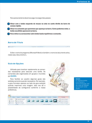 Parapersonalizá-ladevemosseguirosseguintespassos:
Clicar com o botão esquerdo do mouse na seta no canto direito da barra de
acessorápido;
Clicar no comando que queremos que apareça na barra. Como podemos notar, o
botãoescolhidoapareceránabarra.
Pararetirarouacrescentaroutrobotãobastarepetirmosocomando.
Exibe o nome do programa (Microsoft Word) e também o nome do documento ativo,
nestecaso,Documento1.
Utilizada para localizar rapidamente os coman-
dos necessários para executar uma tarefa. Os
comandos são organizados em grupos e reunidos
por .
Para facilitar ao usuário algumas guias são
exibidas somente quando necessário. Por exemplo,
a guia Formatar aparece ao lado da guia exibição
quando inserimos uma imagem. Isso nos dá a
possibilidade de configurá-la conforme a nossa
preferência.
Barra de Título
Guia de Opções
GUIAS
2
1
3
GUIAS
em algumas janelas
encontramos a
estrutura de guias, que
são caixas de diálogos
que possuem várias
opções
11
Profissional QI
 