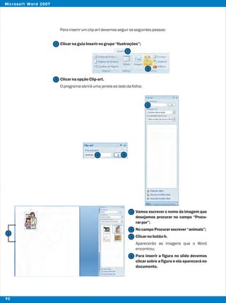 Parainserirumclip-artdevemosseguirosseguintespassos:
ClicarnaguiaInserirnogrupo“Ilustrações”;
ClicarnaopçãoClip-art.
Oprogramaabriráumajanelaaoladodafolha;
Vamos escrever o nome da imagem que
desejamos procurar no campo “Procu-
rarpor”;
NocampoProcurarescrever“animais”;
ClicarnobotãoIr.
Aparecerão as imagens que o Word
encontrou;
Para inserir a figura no slide devemos
clicar sobre a figura e ela aparecerá no
documento.
2
2
1
1
3
3
4
4
5
5
6
6
92
Microsoft Word 2007
 