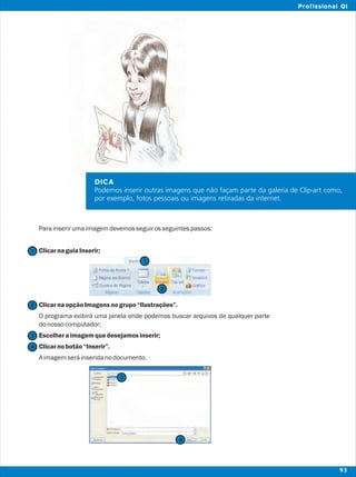 Parainserirumaimagemdevemosseguirosseguintespassos:
ClicarnaguiaInserir;
ClicarnaopçãoImagensnogrupo“Ilustrações”.
O programa exibirá uma janela onde podemos buscar arquivos de qualquer parte
donossocomputador;
Escolheraimagemquedesejamosinserir;
Clicarnobotão“Inserir”.
Aimagemseráinseridanodocumento.
DICA
Podemos inserir outras imagens que não façam parte da galeria de Clip-art como,
por exemplo, fotos pessoais ou imagens retiradas da internet.
2
2
1
1
3
3
4
4
93
Profissional QI
 