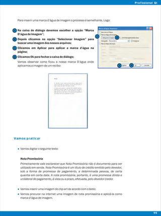 Parainserirumamarcad’águadeimagemoprocessoésemelhante,Logo:
Na caixa de diálogo devemos escolher a opção “Marca
D’águadeimagem”;
Depois clicamos na opção “Selecionar Imagem” para
buscarumaimagemdosnossos arquivos;
Clicamos em Aplicar para aplicar a marca d’água na
página;
ClicamosOkparafecharacaixadediálogo;
Vamos observar como ficou a nossa marca D’água onde
aplicamosaimagemdeumrecibo:
Vamosdigitaroseguintetexto:
Nota Promissória
Primeiramente vale esclarecer que Nota Promissória não é documento para ser
utilizado em venda. Nota Promissória é um título de crédito emitido pelo devedor,
sob a forma de promessa de pagamento, a determinada pessoa, de certa
quantia em certa data. A nota promissória, portanto, é uma promessa direta e
unilateraldepagamento,àvistaouaprazo,efetuada,pelodevedorcredor.
Vamosinserirumaimagemdoclip-artdeacordocomotexto;
Vamos procurar na internet uma imagem de nota promissória e aplicá-la como
marcad’águadeimagem.
Vamos praticar
l
l
l
2
2
1
1
3
3
4
4
95
Profissional QI
 