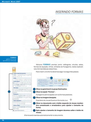 Adiciona prontas como: retângulos, círculos, setas,
formas de equação, linhas, símbolos de fluxograma, textos explicati-
voseformasbásicas(desenhos).
Parainserirumaformadevemosseguirosseguintespassos:
ClicarnaguiaInserirnogrupoIlustrações;
Clicarnaopção“Formas”.
Oprogramaabriráopçõescomasformaspossíveis;
Clicarnaimagemdesejada.
Oponteirodomouseficaráemformadecruz;
Clicar no documento com o botão esquerdo do mouse manten-
do-o pressionado e arrastando-o para ajustar o tamanho da
forma;
Após ajustar o tamanho da imagem devemos soltar o botão do
mouse.
Aformaseráinseridaautomaticamentenodocumento.
FORMAS
INSERINDO FORMAS
2
2
1
1
3
4
5
FORMAS
galeria de formas
geométricas estilizadas
3
96
Microsoft Word 2007
 