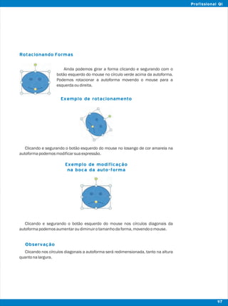 Rotacionando Formas
Observação
Ainda podemos girar a forma clicando e segurando com o
botão esquerdo do mouse no círculo verde acima da autoforma.
Podemos rotacionar a autoforma movendo o mouse para a
esquerdaoudireita.
Clicando e segurando o botão esquerdo do mouse no losango de cor amarela na
autoformapodemosmodificarsuaexpressão.
Clicando e segurando o botão esquerdo do mouse nos círculos diagonais da
autoformapodemosaumentaroudiminuirotamanhodaforma,movendoomouse.
Clicando nos círculos diagonais a autoforma será redimensionada, tanto na altura
quantonalargura.
Exemplo de rotacionamento
Exemplo de modificação
na boca da auto-forma
97
Profissional QI
 