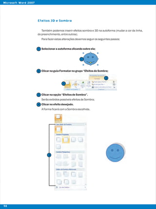 Efeitos 3D e Sombra
Também podemos inserir efeitos sombra e 3D na autoforma (mudar a cor da linha,
dopreenchimento,entreoutros).
Parafazerestasalteraçõesdevemosseguirosseguintespassos:
Selecionaraautoformaclicandosobreela;
ClicarnaguiaFormatarnogrupo“EfeitosdeSombra;
Clicarnaopção“EfeitosdeSombra”.
SerãoexibidospossíveisefeitosdeSombra;
Clicarnoefeitodesejado.
AFormaficarácomaSombraescolhida.
2
2
1
1
3
3
4
4
98
Microsoft Word 2007
 