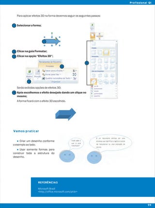 Paraaplicarefeitos3Dnaformadevemosseguirosseguintespassos:
Selecionaraforma;
ClicarnaguiaFormatar;
Clicarnaopção“Efeitos3D”;
Serãoexibidasopçõesdeefeitos3D;
Após escolhemos o efeito desejado dando um clique no
mesmo;
Aformaficarácomoefeito3Descolhido.
Criar um desenho conforme
oexemploaolado;
Usar somente formas para
construir toda a estrutura do
desenho.
Vamos praticar
l
l
2
2
1
1
3
3
4
REFERÊNCIAS
Microsoft Brasil
<http://office.microsoft.com/pt-br>
4
99
Profissional QI
 