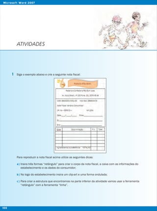 ATIVIDADES
Siga o exemplo abaixo e crie a seguinte nota fiscal:
Para reproduzir a nota fiscal acima utilize as seguintes dicas:
Insira três formas “retângulo” para criar o corpo da nota fiscal, a caixa com as informações do
estabelecimento e os dados do consumidor;
No logo do estabelecimento insira um clip-art e uma forma ondulada;
Para criar a estrutura que encontramos na parte inferior da atividade vamos usar a ferramenta
“retângulo” com a ferramenta “linha”.
1
a)
b)
c)
100
Microsoft Word 2007
 