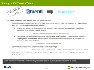 La migración Tuenti - Twitter




   •   La vía de abandono hacia Twitter sigue una pauta diferente:
          •   Twitter ha empezado a llamar la atención de los usuarios de Tuenti gracias a la presencia de celebrities en
              esta red y la fuerte presencia en los medios.
                 •   Supone una fantasía de acercamiento e igualación a unos contactos relevantes para los jóvenes:
                     deportistas, el mundo del corazón, artistas..
                                            “Tienes contacto con gente famosa” “Hay famosos”

                 •   También se vive como un espacio donde participar de “la actualidad”. Especialmente vinculada a
                     los programas de televisión preferidos en el momento de su emisión, un tema de conversación
                     habitual en estos consumidores.
                                               “Comentamos lo que vemos en la tele”

          •   La entrada de unos jóvenes, arrastra a otros, por efecto contagio.
                                          “Tenía unas amigas enganchadas a Twitter y me decían que me abriera la cuenta”

          •   Una vez en que “descubren” Twitter (la actualidad, el debate, etc.) y tienen a sus contactos, resulta más
              fácil dejar Tuenti.


 Twitter dispone de contenidos y contactos muy relevantes para los jóvenes, que no encuentran en Tuenti.



                                                               19
 