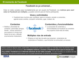 El momento de Facebook
                                        Facebook es ya universal…

   Estar en redes sociales pasa inevitablemente por ser usuario de Facebook. Los motivos para usar/
   estar en Facebook son múltiples, y pueden convivir para el mismo participante:

                                               Usos y actividades
                  Facebook tiene muchos usos: socializar, estar en contacto, acceder a contenidos,
                   agenda social, eventos, compartir contenidos, jugar, chatear, etc.


              Contactos                                                  Contenidos y funcionalidades
  Multitud y diversidad de                                                La propuesta de contenidos y
   contactos personales (amigos,                                            funcionalidades de Facebook se considera
   familia…incluso anónimos )                                               muy superior al del resto de redes.
   que supone un vínculo muy
   fuerte con la red, y dificulta
   enormemente el abandono.                Múltiples vías de entrada
                                          Enlaces en todo tipo de webs que proponen comentarios de
                                           contenidos en Facebok, y que fomentan la continuidad y el acceso.




Incluso cuando en algunos casos, pueda haber una percepción subjetiva de realizar un nivel algo menor de actividad “social”
(de comunicación con los contactos), los múltiples motivos y acceso a Facebook hacen que el vínculo sea
muy sólido. Facebook es el referente absoluto de las redes sociales. En esto momento, no es solo la red más
importante, sino que los usuarios sientan que no puedan abandonarla: se perderían demasiadas cosas.

                                                              23
 