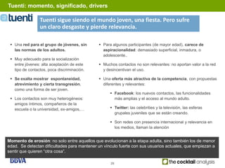 Tuenti: momento, significado, drivers

                 Tuenti sigue siendo el mundo joven, una fiesta. Pero sufre
                 un claro desgaste y pierde relevancia.

  Una red para el grupo de jóvenes, sin      Para algunos participantes (de mayor edad), carece de
   las normas de los adultos.                  aspiracionalidad: demasiado superficial, inmadura, o
                                               adolescente..
  Muy adecuado para la socialización
   entre jóvenes: alta aceptación de este     Muchos contactos no son relevantes: no aportan valor a la red
   tipo de contactos, poca discriminación.     y desincentivan el uso.

  Se exalta mostrar espontaneidad,           Una oferta más atractiva de la competencia, con propuestas
   atrevimiento y cierta transgresión,         diferentes y relevantes:
   como una forma de ser joven.
                                                    Facebook: los nuevos contactos, las funcionalidades
  Los contactos son muy heterogéneos:               más amplias y el acceso al mundo adulto.
   amigos íntimos, compañeros de la
   escuela o la universidad, ex-amigos,…            Twitter: las celebrities y la televisión, las esferas
                                                     grupales juveniles que se están creando.

                                                    Son redes con presencia internacional y relevancia en
                                                     los medios, llaman la atención


Momento de erosión: no solo entre aquellos que evolucionan a la etapa adulta, sino también los de menor
edad. Se detectan dificultades para mantener un vínculo fuerte con sus usuarios actuales, que empiezan a
sentir que quieren “otra cosa”.

                                                   28
 