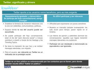 Twitter: significado y drivers



             Twitter aporta a los usuarios varios beneficios, pero es más exigente
  Supuestamente igualador y democrático                       Es difícil participar y ser relevante
 Se participa del flujo conversacional, otorga
                    prestigio
 Establece la fantasía de mantener relaciones one       Dificultad para expresarse con pocos caracteres
  to one con celebrities, comunicadores, políticos..
                                                         Muestra un marcado carácter evanescente: los
 Espacio donde la voz del usuario puede ser              tuits duran poco tiempo, pasan rápido en el
  escuchada.                                              timeline.

 Se puede participar del flujo conversacional,          Los líderes de opinión y celebrities dominan las
  estar al día del “gran discurso social” e incluso       conversaciones: aquellos que logran transmitir
  contribuir a crearlo a través de los Hastags y los      mensajes relevantes a su audiencia.
  Trending Topics.
                                                         Participar sin ser retuiteado o mencionado es
 Se tiene la impresión de que hay y se reciben           equivalente a ser ignorado.
  mensajes relevantes, con impacto.

 Para el usuario, ser relevante en Twitter es un
  indicador de su prestigio social.



  Twitter es un foro público no autocensurado por los contactos que se tienen, pero donde
  también resulta difícil “hablar en público”.

                                                       33
 