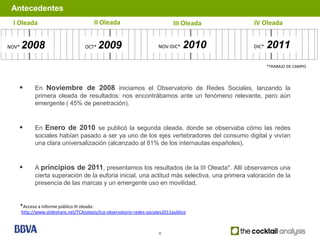 Antecedentes
 I Oleada                                      II Oleada                       III Oleada       IV Oleada


NOV*   2008                            OCT*     2009                    NOV-DIC*    2010        DIC*   2011
                                                                                                       *TRABAJO DE CAMPO




             En Noviembre de 2008 iniciamos el Observatorio de Redes Sociales, lanzando la
              primera oleada de resultados: nos encontrábamos ante un fenómeno relevante, pero aún
              emergente ( 45% de penetración).


             En Enero de 2010 se publicó la segunda oleada, donde se observaba cómo las redes
              sociales habían pasado a ser ya uno de los ejes vertebradores del consumo digital y vivían
              una clara universalización (alcanzado al 81% de los internautas españoles).


             A principios de 2011, presentamos los resultados de la III Oleada*. Allí observamos una
              cierta superación de la euforia inicial, una actitud más selectiva, una primera valoración de la
              presencia de las marcas y un emergente uso en movilidad.


       *Acceso a informe público III oleada:
       http://www.slideshare.net/TCAnalysis/tca-observatorio-redes-sociales2011publico



                                                                        4
 