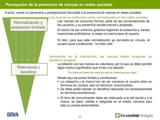 Percepción de la presencia de marcas en redes sociales
A priori, existe un panorama y predisposición favorable a la presencia de marcas en redes sociales:
                                Las marcas se entienden como normalizadas en las redes sociales
                                     Las marcas (el consumo) forman parte de las conversaciones de
     Normalización y
                                     los usuarios, y su presencia resulta natural y aceptada.
    aceptación limitada
                                     El hecho de ser entornos gratuitos legitiman la presencia y ciertas
                                     inserciones publicitarias, si estas no interrumpen al usuario.

                                     Si bien, para que esta normalización se convierta en vínculo, el
                                     usuario pone condiciones: “no todo vale” .



                                Avanzando en la interacción, las marcas deben proponer un
                                beneficio tangible
                                     La relación con las marcas es voluntaria, por lo que se debe percibir
        Relevancia y                 algún motivo significativo que invite a la relación.
         beneficio                           “Se trata de tener las marcas que te interesen por algo”

                                      Desde aquí se ponen límites y condiciones:
                                       La categoría y la marca han de ser cercanos al usuario (bien en
                                        términos de compra, bien en términos emocionales).
                                       Se debe poder extraer un beneficio relevante (no necesariamente
                                        en términos económicos)
                                       El tono de comunicación debe ser adecuado a la red social y a la
                                        marca: es decir, creíble e integrada en el medio, cercana pero
                                        bajo su propia personalidad.


                                                      42
 