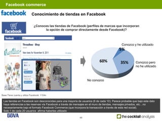 Facebook commerce

                            Conocimiento de tiendas en Facebook

                              ¿Conoces las tiendas de Facebook (perfiles de marcas que incorporan
                                    la opción de comprar directamente desde Facebook)?



                                                                                              Conozco y he utilizado
                                                                                            5%

                                                                             60%             35%          Conozco pero
                                                                                                          no he utilizado



                                                                   No conozco



Base Tiene cuenta y utiliza Facebook: 1104n

 Las tiendas en Facebook son desconocidas para una mayoría de usuarios (6 de cada 10). Parece probable que bajo este dato
 haya referencias a las reservas vía Facebook a través de mensajes en el muro de tiendas, mensajes privados, etc…no
 necesariamente bajo el formato Facebook Commerce (que incorpora la transacción a través de esta red social).
 Solo 1 de cada 20 usuarios afirma haberlas utilizado

                                                             49
 