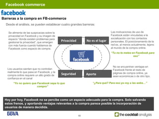 Facebook commerce


Barreras a la compra en FB-commerce
  Desde el análisis, se pueden establecer cuatro grandes barreras:

   Se alimenta de las suspicacias sobre la                                      Las motivaciones de uso de
   privacidad en Facebook y su imagen de                                        Facebook están vinculadas a la
   espacio “donde existen problemas para                                        socialización con los contactos
   gestionar la privacidad”, que emergen
                                             Privacidad        No es el lugar   personales. El posicionamiento de la
   con más fuerza cuando hablamos de                                            red es, al menos actualmente, lejano
   Facebook como espacio de compra.                                             al mundo de la compra online.
                                                                                “Tu no te metes en Facebook para
                                                                                                 eso”



                                                                                 No se encuentran ventajas en
   Los usuarios sienten que no controlan                                         Facebook frente al resto de
   realmente lo que pasa en Facebook, y la                                       páginas de compra online, ya
   compra online requiere un alto grado de   Seguridad         Aporte
                                                                                 sean económicas o de otro tipo.
   confianza en el canal
       “Yo no quiero que Facebook sepa lo que                      “¿Para qué? Para eso ya voy a las webs…”
                         compro”




 Hoy por hoy, Facebook no se percibe como un espacio adecuado para la compra. Solo salvando
 estos frenos, y aportando ventajas relevantes a la compra parece posible la incorporación de
 usuarios de manera decidida.

                                                          50
 