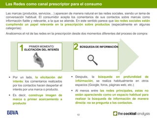 Las Redes como canal prescriptor para el consumo

Las marcas (productos, servicios…) aparecen de manera natural en las redes sociales, siendo un tema de
conversación habitual. El consumidor acepta los comentarios de sus contactos sobre marcas como
información fiable y relevante, a la que se atiende. En este sentido parece que las redes sociales están
cumpliendo un papel relevante en la prescripción sobre productos (especialmente en algunas
categorías)
Analicemos el rol de las redes en la prescripción desde dos momentos diferentes del proceso de compra:




         1      PRIMER MOMENTO:
             ELICITACIÓN DEL INTERÉS            2       BÚSQUEDA DE INFORMACIÓN




   Por un lado, la elicitación del             Después, la búsqueda en profundidad de
    interés: los comentarios realizados          información, se realiza habitualmente en otros
    por los contactos hacen despertar el         espacios (Google, foros, páginas web, etc.)
    interés por una marca o producto.           Al menos entre las redes principales, estas no
   Es decir, construye imagen de                están apareciendo como un espacio habitual para
    marca o primer acercamiento a                realizar la búsqueda de información de manera
    producto                                     directa: no se pregunta a los contactos.


                                                   52
 