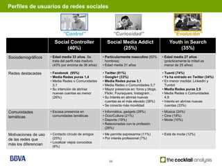 Perfiles de usuarios de redes sociales                                              3 PERFILES: Características




                              “Control”                        “Curiosidad”                         “Evolución”
                        Social Controller               Social Media Addict                      Youth in Search
                             (40%)                             (25%)                                  (35%)
Sociodemográficos     • Edad media 33 años. Se        • Particularmente masculino (62%       • Edad media 27 años
                        trata del perfil más maduro     hombres)                               (prácticamente la mitad es
                        (43% por encima de 36 años)   • Edad media 31 años                     menor de 25 años)

Redes destacadas      • Facebook (95%)                • Twitter (91%)                        • Tuenti (74%)
                      • Media Redes puras 1,4         • Google+ (33%)                        • Ya ha entrado en Twitter (34%)
                      • Media Redes o Comunidades     • Media Redes puras 3,1                • En menor medida: LinkedIn y
                        3,1                           • Media Redes o Comunidades 5,7          Tumbrl
                      • Su intención de abrirse       • Mayor presencia en: foros y blogs,   • Media Redes puras 2,9
                        nuevas cuentas es menor         Flickr, Foursquare, Instagram…       • Media Redes o Comunidades
                        (26%)                         • Su Interés en abrirse nuevas           4,9
                                                        cuentas es el más elevado (38%)      • Interés en abrirse nuevas
                                                      • Se conecta más movilidad               cuentas (33%)

Comunidades           • Escasa presencia en           • Informática, gadgets (28%)           • Música (24%)
temáticas               comunidades temáticas         • Ocio/Cultura (21%)                   • Cine (19%)
                                                      • Deporte (19%)                        • Moda (10%)
                                                      • Relacionadas con la profesión
                                                        (26%)

Motivaciones de uso   • Contacto círculo de amigos    • Me permite expresarme (11%)          • Está de moda (12%)
de las redes que        (25%)                         • Por interés profesional (7%)
                      • Localizar viejos conocidos
más los diferencian
                        (6%)



                                                          58
 