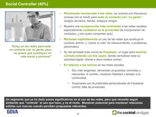 Social Controller (40%)

                                       •   Plenamente incorporado a las redes: se conecta con frecuencia
                                           (incluso con el móvil) para estar en contacto con “su gente”:
                                           amigos cercanos, familia, antiguos amigos.
                                       •   Muestra una incorporación más controlada a las redes sociales:
                                           especialmente cuidadoso en la privacidad (la incorporación de
                                           contactos, y con quien comparten qué)
                                       •   Rechazan explícitamente un uso de las redes que sustituya el
                                           contacto directo, y “contar tu vida” (lo intrascendente, o problemas
   “Estoy en las redes para estar          personales).
  en contacto con mi gente, pero
     no quiero que sustituyan mi       •   Su red principal (casi única) es Facebook: un lugar para sentirse
          vida social y personal”          cómodo estando con los suyos: donde centralizan toda su
                                           actividad digital (frente a otros medios online)
                                       •   En relación a las marcas en las redes sociales
                                              •   Son más exigentes: demandan propuestas concretas y
                                                  relevantes. A cambio, muestran fidelidad y tienden a la
                                                  continuidad.
                                              •   Suspicaces con la publicidad personalizada de Facebook:
                                                  control, falta de privacidad.



Un segmento que ya ha dado pasos significativos en el uso de las redes, pero que necesita seguir
sintiendo que “controla” el uso que hace, y no al revés. Muestran potencial para mantener relaciones
sólidas con marcas cuando perciben propuestas relevantes.

                                                     59
 