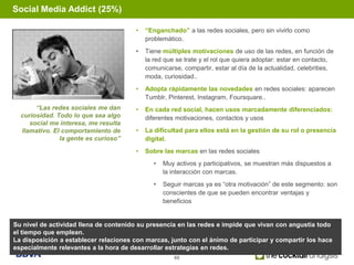 Social Media Addict (25%)

                                       •   “Enganchado” a las redes sociales, pero sin vivirlo como
                                           problemático.
                                       •   Tiene múltiples motivaciones de uso de las redes, en función de
                                           la red que se trate y el rol que quiera adoptar: estar en contacto,
                                           comunicarse, compartir, estar al día de la actualidad, celebrities,
                                           moda, curiosidad..
                                       •   Adopta rápidamente las novedades en redes sociales: aparecen
                                           Tumblr, Pinterest, Instagram, Foursquare..
       “Las redes sociales me dan      •   En cada red social, hacen usos marcadamente diferenciados:
  curiosidad. Todo lo que sea algo         diferentes motivaciones, contactos y usos
     social me interesa, me resulta
  llamativo. El comportamiento de      •   La dificultad para ellos está en la gestión de su rol o presencia
               la gente es curioso”        digital.
                                       •   Sobre las marcas en las redes sociales
                                              •   Muy activos y participativos, se muestran más dispuestos a
                                                  la interacción con marcas.
                                              •   Seguir marcas ya es “otra motivación” de este segmento: son
                                                  conscientes de que se pueden encontrar ventajas y
                                                  beneficios


Su nivel de actividad llena de contenido su presencia en las redes e impide que vivan con angustia todo
el tiempo que emplean.
La disposición a establecer relaciones con marcas, junto con el ánimo de participar y compartir los hace
especialmente relevantes a la hora de desarrollar estrategias en redes.
                                                     60
 