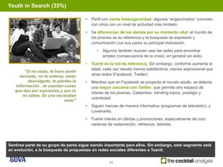 Youth in Search (35%)

                                       •   Perfil con cierta heterogeneidad: algunos “enganchados” conviven
                                           con otros con un nivel de actividad más limitado.
                                       •   Se diferencian de los demás por su momento vital: el mundo de
                                           los jóvenes es su referencia y la búsqueda de expresión y
                                           comunicación con sus pares su principal motivación.
                                             •   Algunos también buscan usar las redes para encontrar
                                                 empleo (consecuencia de la crisis), en general sin éxito.
                                       •   Tuenti es la red de referencia. Sin embargo, conforme aumenta la
                                           edad, cada vez resulta menos satisfactoria, menos aspiracional que
        “Si no estás, te hace sentir
     excluido, no te enteras, estás        otras redes (Facebook, Twitter).
         descolgado, te pierdes la     •   Mientras que en Facebook se proyecta el mundo adulto, se detecta
   información…te cuentan cosas            una mayor cercanía con Twitter, que permite otro espacio de
   que dan por supuestas y que tú
                                           interés de los jóvenes. Celebrities, trending topics, prestigio y
      no sabes. Es una necesidad
                                           notoriedad.
                             estar”
                                       •   Siguen marcas de manera informativa (programas de televisión), y
                                           Lovemarks.
                                       •   Fuerte interés en ofertas y promociones, especialmente de ocio:
                                           cadenas de restauración, refrescos, bebidas.




Sentirse parte de su grupo de pares sigue siendo importante para ellos. Sin embargo, este segmento está
en evolución, a la búsqueda de propuestas en redes sociales diferentes a Tuenti.


                                                     61
 