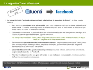La migración Tuenti - Facebook




  •   La migración hacia Facebook está siendo la vía más habitual de abandono de Tuenti, y se debe a varios
      motivos:
        •   Para empezar, la convivencia de ambas redes: para todos los jóvenes de Tuenti se vuelve necesario estar
            en Facebook. El carácter universal y masivo de esta red empuja a tener un perfil creado (el 99% de los que
            tienen cuenta en Tuenti, la tienen en Facebook).
        •   Conforme el usuario crece, la propuesta de Tuenti (marcadamente joven, más transgresora, al margen de la
            vida adulta) resulta poco aspiracional, y pierde relevancia.
            “Yo creo que depende de las edades, ahora me gusta más Facebook” “La edad media es más baja de la que
                                          tengo yo” “La gente de mi edad usa Facebook”

        •   Se incrementa el peso de contactos relevantes en Facebook: los principales contactos de Tuenti, junto a
            otros nuevos (colegas del trabajo, familia, amigos del extranjero), que fomentan y motiva la progresiva
            transferencia de las relaciones a este entorno.
        •   La cantidad de contenidos y actividades disponibles (concursos, enlaces, promociones, comentarios,
            juegos) resulta superior en Facebook.
        •   Además, Facebook muestra una gran relevancia en los medios de comunicación, mientras que el eco
            de Tuenti es comparativamente escaso.


Tuenti se ancla en el ámbito más joven pero tiene dificultades para resultar relevante cuando el usuario madura.


                                                             18
 