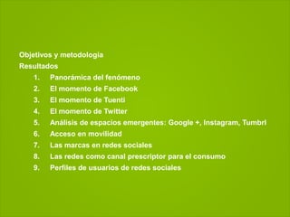 Objetivos y metodología
Resultados
   1.   Panorámica del fenómeno
   2.   El momento de Facebook
   3.   El momento de Tuenti
   4.   El momento de Twitter
   5.   Análisis de espacios emergentes: Google +, Instagram, Tumbrl
   6.   Acceso en movilidad
   7.   Las marcas en redes sociales
   8.   Las redes como canal prescriptor para el consumo
   9.   Perfiles de usuarios de redes sociales
 