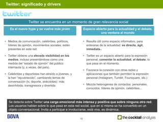 Twitter: significado y drivers



                  Twitter se encuentra en un momento de gran relevancia social
    Es el nuevo hype y se vuelve más joven                  Espacio abierto para la actualidad y el debate,
                                                                       una ventana al mundo

• Medios de comunicación, celebrities, políticos,           • Resulta útil como espacio informativo, para
  líderes de opinión, movimientos sociales, están             enterarse de la actualidad: es directa, ágil,
  presentes en esta red.                                      inmediata..

• Twitter obtiene una elevada visibilidad en los            • Twitter es un espacio abierto para la expresión
  medios, incluso presentándose como una                      personal, comentar la actualidad, el debate, lo
  medida del “estado de opinión” del público                  que pasa en el momento.
  internauta (y, a veces, del país).
                                                            • Favorece la conexión con otras redes y
• Celebrities y deportistas han atraído a jóvenes, y          aplicaciones que también permiten la expresión
  la han “rejuvenecido”, cambiando temas de                   personal (Instagram, Tumblr, Foursquare, etc.)
  conversación (tv, deporte, anécdotas): más
  desinhibida, transgresora y divertida.                    • Mezcla heterogénea de contactos: personales,
                                                              conocidos, líderes de opinión, celebrities...



  Se detecta sobre Twitter una carga emocional más intensa y positiva que sobre ninguna otra red.
  Los usuarios hablan sobre lo que pasa en esta red social, que en sí misma se ha convertido en un
  objeto conversacional. Invita a participar e involucrarse, está viva, es dinámica.

                                                       32
 