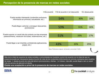 Percepción de la presencia de marcas en redes sociales


                                                         De acuerdo         Ni de acuerdo ni en descuerdo                En desacuerdo


         Puede resultar interesante (contenidos exclusivos,
            información en primicia y actualizada, etc.)                        54%                               30%            16%

           Puedo llegar a ahorrar y conseguir descuentos ,
                            promociones                                         53%                              31%            16%

Puede suponer un canal más de contacto con las empresas
 (asesoramiento, resolución de dudas, reclamaciones, etc.)                    51%                               33%             17%

    Puede llegar a ser divertida y entretenida (aplicaciones,
                          juegos, etc.)                                    43%                            33%                 25%
                                                                Base: Pertenece a alguna red social o comunidad: 1225n




 Más de la mitad de usuarios de redes sociales y comunidades se muestran a priori de acuerdo con la idea de que su
 presencia puede ser interesante desde el punto de vista de los contenidos (información en primicia, exclusiva para usuarios
 de redes.. ), desde el punto de vista del ahorro (promociones y ofertas…) e incluso, más allá, puede llegar a ser un canal
 más de servicio de atención al cliente.
 Existe una aceptación a priori de la presencia de marcas en redes sociales.


                                                                43
 