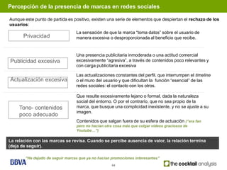 Percepción de la presencia de marcas en redes sociales

Aunque este punto de partida es positivo, existen una serie de elementos que despiertan el rechazo de los
usuarios:
                                  La sensación de que la marca “toma datos” sobre el usuario de
       Privacidad                 manera excesiva o desproporcionada al beneficio que recibe.


                                  Una presencia publicitaria inmoderada o una actitud comercial
Publicidad excesiva               excesivamente “agresiva”, a través de contenidos poco relevantes y
                                  con carga publicitaria excesiva

                                  Las actualizaciones constantes del perfil, que interrumpen el timeline
Actualización excesiva            o el muro del usuario y que dificultan la función “esencial” de las
                                  redes sociales: el contacto con los otros.

                                  Que resulte excesivamente lejano o formal, dada la naturaleza
                                  social del entorno. O por el contrario, que no sea propio de la
     Tono- contenidos             marca, que busque una complicidad inexistente, y no se ajuste a su
                                  imagen.
     poco adecuado
                                  Contenidos que salgan fuera de su esfera de actuación (“era fan
                                  pero no hacían otra cosa más que colgar videos graciosos de
                                  Youtube…”)

La relación con las marcas se revisa. Cuando se percibe ausencia de valor, la relación termina
(deja de seguir).

        “He dejado de seguir marcas que ya no hacían promociones interesantes”
                                                     44
 