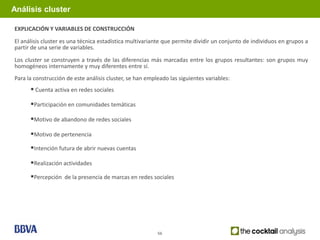 Análisis cluster

EXPLICACIÓN Y VARIABLES DE CONSTRUCCIÓN
El análisis cluster es una técnica estadística multivariante que permite dividir un conjunto de individuos en grupos a
partir de una serie de variables.
Los cluster se construyen a través de las diferencias más marcadas entre los grupos resultantes: son grupos muy
homogéneos internamente y muy diferentes entre sí.
Para la construcción de este análisis cluster, se han empleado las siguientes variables:
       Cuenta activa en redes sociales
      Participación en comunidades temáticas

      Motivo de abandono de redes sociales

      Motivo de pertenencia
      Intención futura de abrir nuevas cuentas

      Realización actividades
      Percepción de la presencia de marcas en redes sociales




                                                          56
 