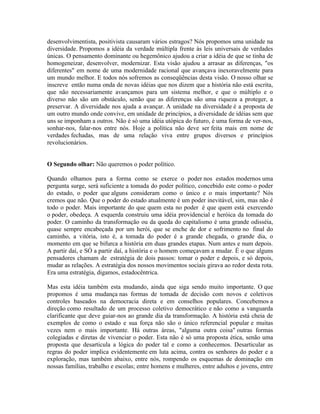 desenvolvimentista, positivista causaram vários estragos? Nós propomos uma unidade na
diversidade. Propomos a idéia da verdade múltipla frente às leis universais de verdades
únicas. O pensamento dominante ou hegemônico ajudou a criar a idéia de que se tinha de
homogeneizar, desenvolver, modernizar. Esta visão ajudou a arrasar as diferenças, "os
diferentes" em nome de uma modernidade racional que avançava inexoravelmente para
um mundo melhor. E todos nós sofremos as conseqüências desta visão. O nosso olhar se
inscreve então numa onda de novas idéias que nos dizem que a história não está escrita,
que não necessariamente avançamos para um sistema melhor, e que o múltiplo e o
diverso não são um obstáculo, senão que as diferenças são uma riqueza a proteger, a
preservar. A diversidade nos ajuda a avançar. A unidade na diversidade é a proposta de
um outro mundo onde convive, em unidade de princípios, a diversidade de idéias sem que
uns se imponham a outros. Não é só uma idéia utópica do futuro, é uma forma de ver-nos,
sonhar-nos, falar-nos entre nós. Hoje a política não deve ser feita mais em nome de
verdades fechadas, mas de uma relação viva entre grupos diversos e princípios
revolucionários.


O Segundo olhar: Não queremos o poder político.

Quando olhamos para a forma como se exerce o poder nos estados modernos uma
pergunta surge, será suficiente a tomada do poder político, concebido este como o poder
do estado, o poder que alguns consideram como o único e o mais importante? Nós
cremos que não. Que o poder do estado atualmente é um poder inevitável, sim, mas não é
todo o poder. Mais importante do que quem esta no poder é que quem está exercendo
o poder, obedeça. A esquerda construiu uma idéia providencial e heróica da tomada do
poder. O caminho da transformação ou da queda do capitalismo é uma grande odisséia,
quase sempre encabeçada por um herói, que se enche de dor e sofrimento no final do
caminho, a vitória, isto é, a tomada do poder é a grande chegada, o grande dia, o
momento em que se bifurca a história em duas grandes etapas. Num antes e num depois.
A partir daí, e SÓ a partir daí, a história e o homem começavam a mudar. É o que alguns
pensadores chamam de estratégia de dois passos: tomar o poder e depois, e só depois,
mudar as relações. A estratégia dos nossos movimentos sociais girava ao redor desta rota.
Era uma estratégia, digamos, estadocêntrica.

Mas esta idéia também esta mudando, ainda que siga sendo muito importante. O que
propomos é uma mudança nas formas de tomada de decisão com novos e coletivos
controles baseados na democracia direta e em conselhos populares. Concebemos a
direção como resultado de um processo coletivo democrático e não como a vanguarda
clarificante que deve guiar-nos ao grande dia da transformação. A história está cheia de
exemplos de como o estado e sua força não são o único referencial popular e muitas
vezes nem o mais importante. Há outras áreas, "alguma outra coisa" outras formas
colegiadas e diretas de vivenciar o poder. Esta não é só uma proposta ética, senão uma
proposta que desarticula a lógica do poder tal e como a conhecemos. Desarticular as
regras do poder implica evidentemente em luta acima, contra os senhores do poder e a
exploração, mas também abaixo, entre nós, rompendo os esquemas de dominação em
nossas famílias, trabalho e escolas; entre homens e mulheres, entre adultos e jovens, entre
 