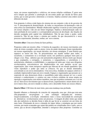 raças, em nossas organizações e coletivos, em nossas relações cotidianas. É gerar uma
nova relação que permita a construção de um contra poder que decida de baixo para
acima, que se auto-governe e determine a si mesmo. Implica construir uma ordem social
diferente da atual.

Esta proposta é crítica a toda lógica do sistema em seu conjunto e não só do governo da
vez. É uma proposta de desarticulação de todos os mecanismos de dominação e não só
uma crítica aos dominadores. Mandar obedecendo significa vivenciar já este contra poder
em nossas relações e não em um futuro longínquo. Implica a democratização cada vez
mais profunda do novo poder e o correspondente processo de devolução das funções de
decisão usurpadas pelo capital dos trabalhadores. Não há que tomar o poder, senão
construí-lo. Não há que tomar o sistema por assalto, há que desconstruí-lo e nesse
processo experimentar, desenhar, sonhar, um novo sistema.

Terceiro olhar: Uma nova forma de fazer política.

Propomos então um terceiro olhar. A história da esquerda e de nossos movimentos está
cheia de tristes exemplos onde os piores vícios do poder dominante foram reproduzidos
em nossas organizações, em nossas decisões, em nossas estratégias. É uma história que
separava os meios dos fins. Se procurássemos um mundo melhor para todos, o
socialismo, o comunismo ou a revolução social, isto justificava qualquer meio para se
chegar a isso. Hoje, sabemos que este pensamento pragmático deixou muito que desejar
e que cooptações, a corrupção, o sectarismo, o vanguardismo, o setorialismo e o
autoritarismo, abalaram a credibilidade e a esperança de todos que viram seus dirigentes
revolucionários converterem-se em ditadorezinhos em seus partidos ou em suas
organizações. Que viram enriquecer aqueles que falavam de um mundo igualitário. Que
viram reproduzir o poder que tanto se criticava. Os que se diziam dominados,
convertendo-se em novos dominadores. Uma nova ética, fundada em espaços coletivos é
condição imprescindível para um novo mundo. Espaços e organizações que possam ser a
expressão de uma democracia direta e assemblária onde todos possam ter voz e assim
construir o conhecimento e a pratica em uma vivência cotidiana da nossa utopia, em
oposição a organizações com muitos membros, mas que na prática costumam ser a voz de
um só. Sem novos movimentos que se desenvolvam, experimentem e atuem dentro de um
novo marco ético, um novo mundo se afasta, com o descrédito frente aos nossos olhares.

Quarto Olhar: UM ritmo do mais lento, para uma mudança mas profunda.

Quando olhamos a eliminação do conceito de vanguarda, essa que dizia que com uma
elite preparada e um programa e uma estratégia adequada, nós teríamos,
inequivocadamente, a revolução entendemos mais a nossa necessidade da construção
de alternativas revolucionarias como um processo. A imagem de adiar metas que ainda
não são realizáveis se derruba frente à idéia de que há de se construir em um ritmo do
mais lento. Eliminando de novo a intenção de impor idéias e estratégias que por muito
corretas, por muito avançadas que sejam não podem ser cristalizadas sem o outro, sem os
outros, que as devem compartilhar, entender e enriquecer ditas propostas. Caminhar ao
 