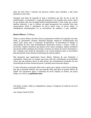 ritmo do mais lento é construir um processo coletivo para caminhar, e não correr
deixando ao resto atrás.

Enquanto uma parte da esquerda se nega a reconhecer que não há um só ator da
transformação, o pensamento e a ação que propomos é um exemplo entre muitos outros
de que nenhum setor tem um papel histórico predeterminado. E mais ainda, que a classe
operária industrial, à que se atribuía um papel protagonista teve posições bem mais
conservadoras frente à emergência de novos atores como os povos índios, os
trabalhadores desempregados ou os movimentos de mulheres e pelo ambiente.


Quatro Olhares: O Diálogo

Todos os nossos olhares são forte crítica ao pensamento ortodoxo de esquerda, mas mais
ainda, ao pensamento moderno iluminista. Dialogar implica no reconhecimento dos
outros como atores para a construção de alternativas revolucionárias. O dialogo se
coloca dentro de uma visão profundamente democrática interna e externa a todos os
envolvidos. Implica reconhecer que podem existir outras estratégias, implica reconhecer
que devem mediar estratégias de consulta e consenso no interior de nossos movimentos e
que o diálogo como forma de articulação é um veículo poderoso entre os movimentos
para desarticular muitas formas de dominação de maneira radical.

Não desejamos aqui superestimar nossos olhares. Sabemos de suas limitações, e
contradições. Parece-nos, no entanto, que nossa visão traz contribuições ao pensamento
crítico que não podemos deixar de lado porque são assinalamentos profundos de uma
reconstituição de nossas formas de pensar e construir nosso horizonte utópico.

E como colocamos no principio deste texto e agora este é apenas o inicio de um dialogo
que não se pretende fechado, mas que pretende olhar para além do grande edifício do
capital. Ou começamos agora a construção de novas relações ou iremos, em pouco
tempo, ver o óbvio: o capitalismo mata.




Um abraço a todas e todos os companheiros, amigos e comparsas no sonho de um novo
mundo libertário.

Ass. Giulius Césari (CAVE)
 
