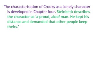 The characterisation of Crooks as a lonely character
  is developed in Chapter four. Steinbeck describes
  the character as ‘a proud, aloof man. He kept his
  distance and demanded that other people keep
  theirs.’
 