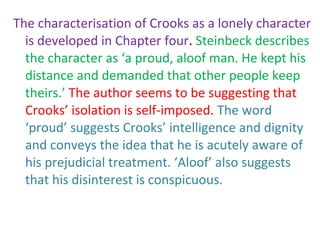 The characterisation of Crooks as a lonely character
  is developed in Chapter four. Steinbeck describes
  the character as ‘a proud, aloof man. He kept his
  distance and demanded that other people keep
  theirs.’ The author seems to be suggesting that
  Crooks’ isolation is self-imposed. The word
  ‘proud’ suggests Crooks’ intelligence and dignity
  and conveys the idea that he is acutely aware of
  his prejudicial treatment. ‘Aloof’ also suggests
  that his disinterest is conspicuous.
 