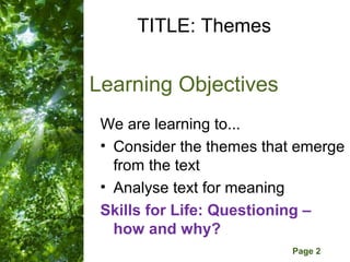 TITLE: Themes


Learning Objectives
 We are learning to...
 • Consider the themes that emerge
   from the text
 • Analyse text for meaning
 Skills for Life: Questioning –
   how and why?
     Free Powerpoint Templates
                                 Page 2
 