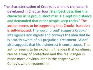 The characterisation of Crooks as a lonely character is
  developed in Chapter four. Steinbeck describes the
  character as ‘a proud, aloof man. He kept his distance
  and demanded that other people keep theirs.’ The
  author seems to be suggesting that Crooks’ isolation
  is self-imposed. The word ‘proud’ suggests Crooks’
  intelligence and dignity and conveys the idea that he
  is acutely aware of his prejudicial treatment. ‘Aloof’
  also suggests that his disinterest is conspicuous. The
  author seems to be exploring the idea that loneliness
  can be a way of protection and this real danger is
  made more obvious later in the chapter when
  Curley’s wife threatens him.
 