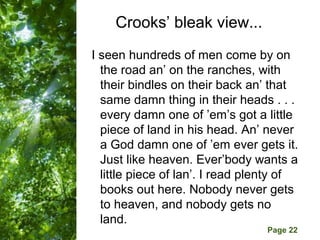 Crooks’ bleak view...
I seen hundreds of men come by on
  the road an’ on the ranches, with
  their bindles on their back an’ that
  same damn thing in their heads . . .
  every damn one of ’em’s got a little
  piece of land in his head. An’ never
  a God damn one of ’em ever gets it.
  Just like heaven. Ever’body wants a
  little piece of lan’. I read plenty of
  books out here. Nobody never gets
  to heaven, and nobody gets no
  land. Powerpoint Templates
        Free
                                  Page 22
 