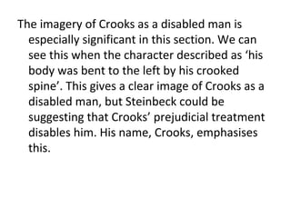 The imagery of Crooks as a disabled man is
  especially significant in this section. We can
  see this when the character described as ‘his
  body was bent to the left by his crooked
  spine’. This gives a clear image of Crooks as a
  disabled man, but Steinbeck could be
  suggesting that Crooks’ prejudicial treatment
  disables him. His name, Crooks, emphasises
  this.
 