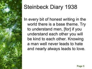Steinbeck Diary 1938

In every bit of honest writing in the
  world there is a base theme. Try
  to understand men, [for] if you
  understand each other you will
  be kind to each other. Knowing
  a man well never leads to hate
  and nearly always leads to love.


      Free Powerpoint Templates
                                  Page 5
 