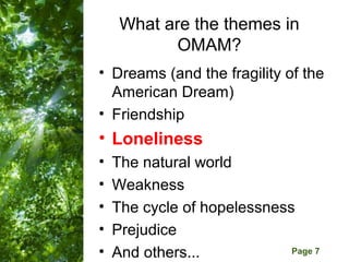 What are the themes in
            OMAM?
• Dreams (and the fragility of the
  American Dream)
• Friendship
• Loneliness
•   The natural world
•   Weakness
•   The cycle of hopelessness
•   Prejudice
      Free Powerpoint Templates
•   And others...               Page 7
 