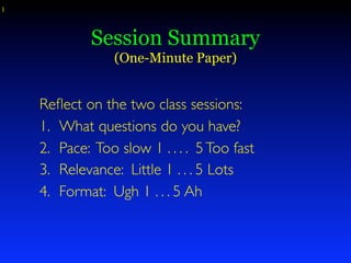 1



             Session Summary
                 (One-Minute Paper)


    Reﬂect on the two class sessions:
    1. What questions do you have?
    2. Pace: Too slow 1 . . . . 5 Too fast
    3. Relevance: Little 1 . . . 5 Lots
    4. Format: Ugh 1 . . . 5 Ah
 