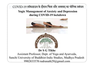 Yogic Management of Anxiety and Depression
during COVID-19 lockdown
COVIDCOVIDCOVIDCOVID----19
19
19
19
लॉकडाउन
के
दौरान
 चता
और
अवसाद
का
योिगक
ूबंधनलॉकडाउन
के
दौरान
 चता
और
अवसाद
का
योिगक
ूबंधनलॉकडाउन
के
दौरान
 चता
और
अवसाद
का
योिगक
ूबंधनलॉकडाउन
के
दौरान
 चता
और
अवसाद
का
योिगक
ूबंधन
Dr S G Tikhe
Assistant Professor, Dept. of Yoga and Ayurveda,
Sanchi University of Buddhist-Indic Studies, Madhya Pradesh
9902833570 rudranath29@gmail.com
 