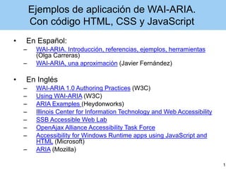 Ejemplos de aplicación de WAI-ARIA.
Con código HTML, CSS y JavaScript
• En Español:
– WAI-ARIA. Introducción, referencias, ejemplos, herramientas
(Olga Carreras)
– WAI-ARIA, una aproximación (Javier Fernández)
• En Inglés
– WAI-ARIA 1.0 Authoring Practices (W3C)
– Using WAI-ARIA (W3C)
– ARIA Examples (Heydonworks)
– Illinois Center for Information Technology and Web Accessibility
– SSB Accessible Web Lab
– OpenAjax Alliance Accessibility Task Force
– Accessibility for Windows Runtime apps using JavaScript and
HTML (Microsoft)
– ARIA (Mozilla)
1
 